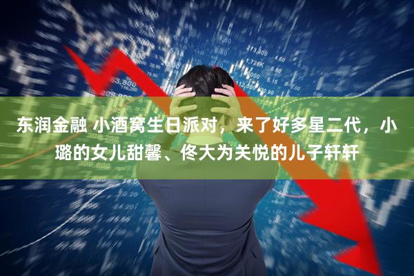 东润金融 小酒窝生日派对，来了好多星二代，小璐的女儿甜馨、佟大为关悦的儿子轩轩