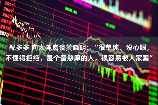 配多多 向太陈岚谈黄晓明：“很单纯、没心眼，不懂得拒绝，是个蛮憨厚的人，很容易被人家骗”