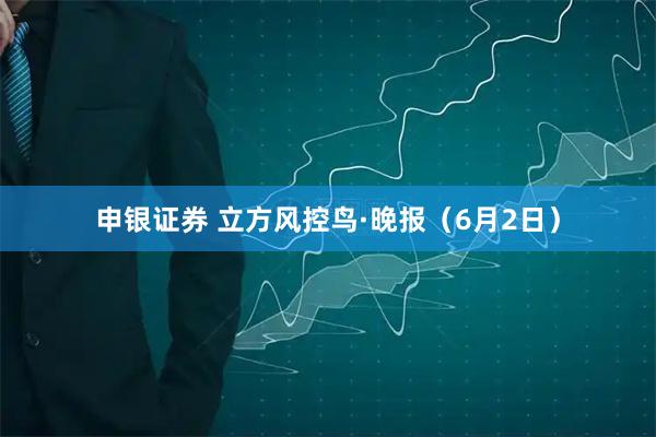 申银证券 立方风控鸟·晚报（6月2日）