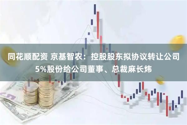同花顺配资 京基智农：控股股东拟协议转让公司5%股份给公司董事、总裁麻长炜