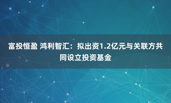 富投恒盈 鸿利智汇：拟出资1.2亿元与关联方共同设立投资基金