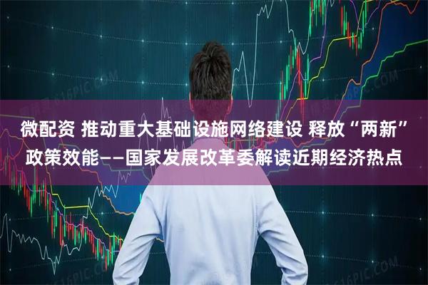 微配资 推动重大基础设施网络建设 释放“两新”政策效能——国家发展改革委解读近期经济热点