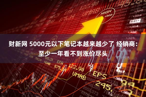 财新网 5000元以下笔记本越来越少了 经销商：至少一年看不到涨价尽头
