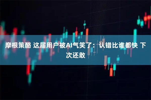 摩根策酪 这届用户被AI气笑了：认错比谁都快 下次还敢